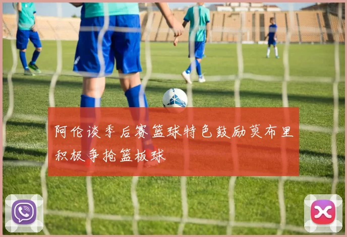阿伦谈季后赛篮球特色鼓励莫布里积极争抢篮板球