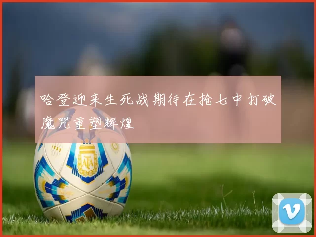 哈登迎来生死战期待在抢七中打破魔咒重塑辉煌
