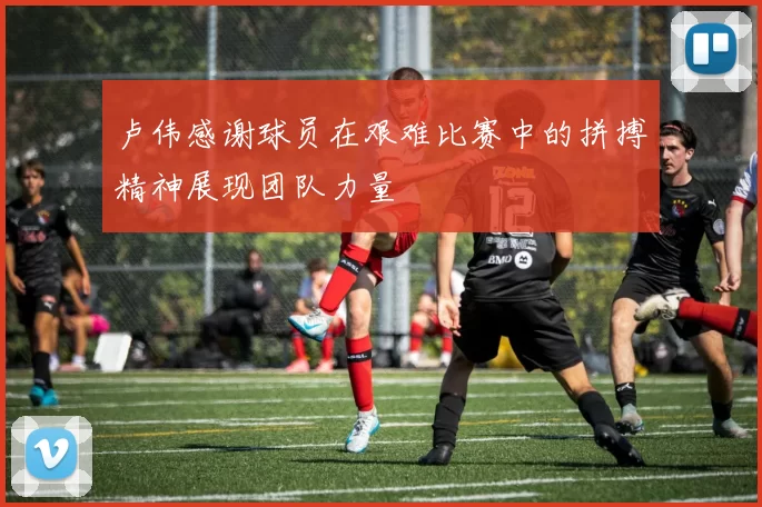 卢伟感谢球员在艰难比赛中的拼搏精神展现团队力量