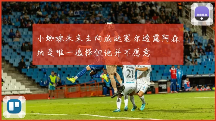 小蜘蛛未来去向成谜塞尔透露阿森纳是唯一选择但他并不愿意