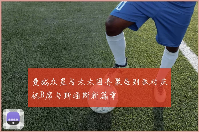 曼城众星与太太团齐聚告别派对庆祝B席与斯通斯新篇章