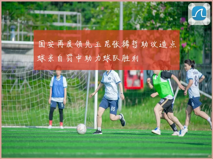 国安再度领先玉昆张稀哲助攻造点球亲自罚中助力球队胜利