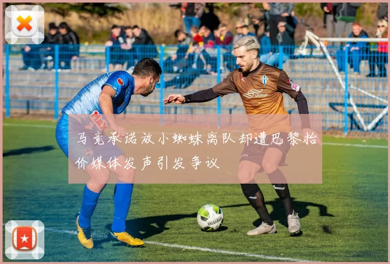 马竞承诺放小蜘蛛离队却遭巴黎抬价媒体发声引发争议